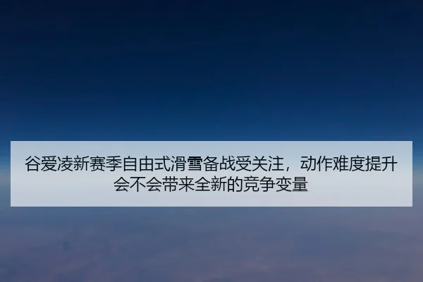 谷爱凌新赛季自由式滑雪备战受关注，动作难度提升会不会带来全新的竞争变量